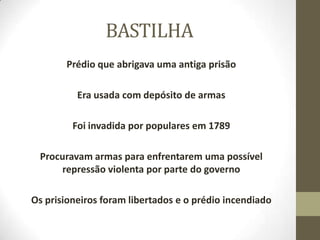 BASTILHA
Prédio que abrigava uma antiga prisão
Era usada com depósito de armas
Foi invadida por populares em 1789
Procuravam armas para enfrentarem uma possível
repressão violenta por parte do governo
Os prisioneiros foram libertados e o prédio incendiado
 