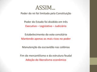 ASSIM...
Poder do rei foi limitado pela Constituição
Poder do Estado foi dividido em três
Executivo – Legislativo – Judiciário
Estabelecimento do voto censitário
Mantendo apenas os mais ricos no poder
Manutenção da escravidão nas colônias
Fim do mercantilismo e da estrutura feudal
Adoção do liberalismo econômico
 