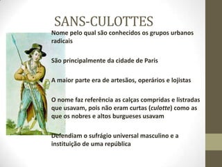 SANS-CULOTTES
Nome pelo qual são conhecidos os grupos urbanos
radicais
São principalmente da cidade de Paris
A maior parte era de artesãos, operários e lojistas
O nome faz referência as calças compridas e listradas
que usavam, pois não eram curtas (culotte) como as
que os nobres e altos burgueses usavam
Defendiam o sufrágio universal masculino e a
instituição de uma república
 