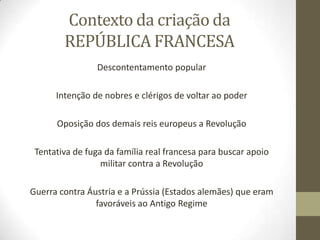 Contexto da criação da
REPÚBLICA FRANCESA
Descontentamento popular
Intenção de nobres e clérigos de voltar ao poder
Oposição dos demais reis europeus a Revolução
Tentativa de fuga da família real francesa para buscar apoio
militar contra a Revolução
Guerra contra Áustria e a Prússia (Estados alemães) que eram
favoráveis ao Antigo Regime
 