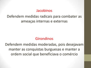 Jacobinos
Defendem medidas radicais para combater as
ameaças internas e externas
Girondinos
Defendem medidas moderadas, pois desejavam
manter as conquistas burguesas e manter a
ordem social que beneficiava o comércio
 