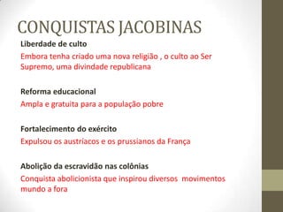 CONQUISTAS JACOBINAS
Liberdade de culto
Embora tenha criado uma nova religião , o culto ao Ser
Supremo, uma divindade republicana
Reforma educacional
Ampla e gratuita para a população pobre
Fortalecimento do exército
Expulsou os austríacos e os prussianos da França
Abolição da escravidão nas colônias
Conquista abolicionista que inspirou diversos movimentos
mundo a fora
 
