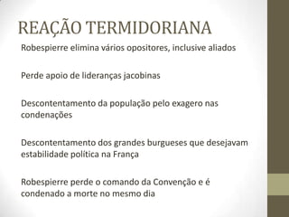 REAÇÃO TERMIDORIANA
Robespierre elimina vários opositores, inclusive aliados
Perde apoio de lideranças jacobinas
Descontentamento da população pelo exagero nas
condenações
Descontentamento dos grandes burgueses que desejavam
estabilidade política na França
Robespierre perde o comando da Convenção e é
condenado a morte no mesmo dia
 