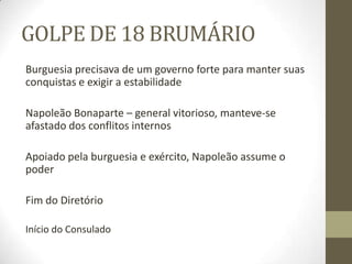 GOLPE DE 18 BRUMÁRIO
Burguesia precisava de um governo forte para manter suas
conquistas e exigir a estabilidade
Napoleão Bonaparte – general vitorioso, manteve-se
afastado dos conflitos internos
Apoiado pela burguesia e exército, Napoleão assume o
poder
Fim do Diretório
Início do Consulado
 