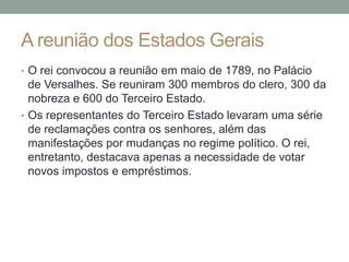 A reunião dos Estados Gerais
• O rei convocou a reunião em maio de 1789, no Palácio
de Versalhes. Se reuniram 300 membros do clero, 300 da
nobreza e 600 do Terceiro Estado.
• Os representantes do Terceiro Estado levaram uma série
de reclamações contra os senhores, além das
manifestações por mudanças no regime político. O rei,
entretanto, destacava apenas a necessidade de votar
novos impostos e empréstimos.
 