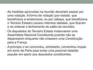 • As medidas aprovadas na reunião deveriam passar por
uma votação. A forma de votação (por estado, que
beneficiava a aristocracia, ou por cabeça, que beneficiava
o Terceiro Estado) causou intensos debates, que fizeram
o rei ordenar o fechamento do salão de reuniões.
• Os deputados do Terceiro Estado instauraram uma
Assembleia Nacional Constituinte jurando não se
dispersarem enquanto não criassem uma Constituição
para a França.
• A principio o rei concordou, entretanto, concentrou tropas
em torno de Paris para evitar uma possível rebelião
popular em apoio aos deputados constituintes.
 