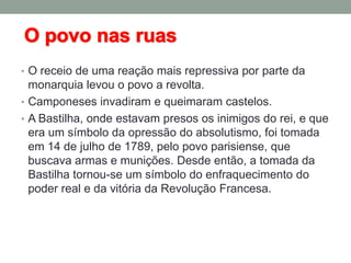 • O receio de uma reação mais repressiva por parte da
monarquia levou o povo a revolta.
• Camponeses invadiram e queimaram castelos.
• A Bastilha, onde estavam presos os inimigos do rei, e que
era um símbolo da opressão do absolutismo, foi tomada
em 14 de julho de 1789, pelo povo parisiense, que
buscava armas e munições. Desde então, a tomada da
Bastilha tornou-se um símbolo do enfraquecimento do
poder real e da vitória da Revolução Francesa.
 