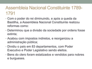 Assembleia Nacional Constituinte 1789-
1791
• Com o poder do rei diminuindo, e após a queda da
Bastilha, a Assembleia Nacional Constituinte realizou
reformas como:
• Determinou que a divisão da sociedade por ordens fosse
extinta;
• Acabou com impostos indiretos, e reorganizou a
administração pública;
• Dividiu o país em 83 departamentos, com Poder
Executivo e Poder Legislativo sendo eleitos.
• Bens do clero foram estatizados e vendidos para nobres
e burgueses.
 