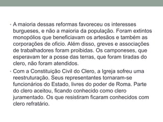 • A maioria dessas reformas favoreceu os interesses
burgueses, e não a maioria da população. Foram extintos
monopólios que beneficiavam os artesãos e também as
corporações de oficio. Além disso, greves e associações
de trabalhadores foram proibidas. Os camponeses, que
esperavam ter a posse das terras, que foram tiradas do
clero, não foram atendidos.
• Com a Constituição Civil do Clero, a Igreja sofreu uma
reestruturação. Seus representantes tornaram-se
funcionários do Estado, livres do poder de Roma. Parte
do clero aceitou, ficando conhecido como clero
juramentado. Os que resistiram ficaram conhecidos com
clero refratário.
 