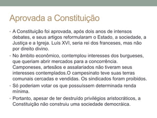Aprovada a Constituição
• A Constituição foi aprovada, após dois anos de intensos
debates, e seus artigos reformularam o Estado, a sociedade, a
Justiça e a Igreja. Luís XVI, seria rei dos franceses, mas não
por direito divino.
• No âmbito econômico, contemplou interesses dos burgueses,
que queriam abrir mercados para a concorrência.
Camponeses, artesãos e assalariados não tiveram seus
interesses contemplados.O campesinato teve suas terras
comunais cercadas e vendidas. Os sindicados foram proibidos.
• Só poderiam votar os que possuíssem determinada renda
mínima.
• Portanto, apesar de ter destruído privilégios aristocráticos, a
Constituição não construiu uma sociedade democráica.
 