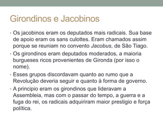 Girondinos e Jacobinos
• Os jacobinos eram os deputados mais radicais. Sua base
de apoio eram os sans culottes. Eram chamados assim
porque se reuniam no convento Jacobus, de São Tiago.
• Os girondinos eram deputados moderados, a maioria
burgueses ricos provenientes de Gironda (por isso o
nome).
• Esses grupos discordavam quanto ao rumo que a
Revolução deveria seguir e quanto à forma de governo.
• A principio eram os girondinos que lideravam a
Assembleia, mas com o passar do tempo, a guerra e a
fuga do rei, os radicais adquiriram maior prestigio e força
política.
 