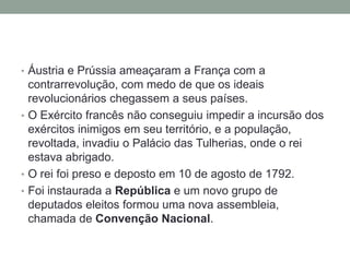 • Áustria e Prússia ameaçaram a França com a
contrarrevolução, com medo de que os ideais
revolucionários chegassem a seus países.
• O Exército francês não conseguiu impedir a incursão dos
exércitos inimigos em seu território, e a população,
revoltada, invadiu o Palácio das Tulherias, onde o rei
estava abrigado.
• O rei foi preso e deposto em 10 de agosto de 1792.
• Foi instaurada a República e um novo grupo de
deputados eleitos formou uma nova assembleia,
chamada de Convenção Nacional.
 