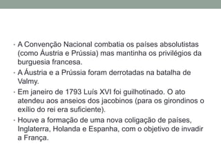 • A Convenção Nacional combatia os países absolutistas
(como Áustria e Prússia) mas mantinha os privilégios da
burguesia francesa.
• A Áustria e a Prússia foram derrotadas na batalha de
Valmy.
• Em janeiro de 1793 Luís XVI foi guilhotinado. O ato
atendeu aos anseios dos jacobinos (para os girondinos o
exílio do rei era suficiente).
• Houve a formação de uma nova coligação de países,
Inglaterra, Holanda e Espanha, com o objetivo de invadir
a França.
 
