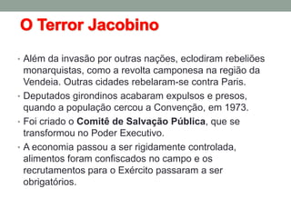 • Além da invasão por outras nações, eclodiram rebeliões
monarquistas, como a revolta camponesa na região da
Vendeia. Outras cidades rebelaram-se contra Paris.
• Deputados girondinos acabaram expulsos e presos,
quando a população cercou a Convenção, em 1973.
• Foi criado o Comitê de Salvação Pública, que se
transformou no Poder Executivo.
• A economia passou a ser rigidamente controlada,
alimentos foram confiscados no campo e os
recrutamentos para o Exército passaram a ser
obrigatórios.
 