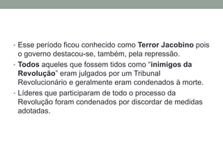 • Esse período ficou conhecido como Terror Jacobino pois
o governo destacou-se, também, pela repressão.
• Todos aqueles que fossem tidos como “inimigos da
Revolução” eram julgados por um Tribunal
Revolucionário e geralmente eram condenados à morte.
• Líderes que participaram de todo o processo da
Revolução foram condenados por discordar de medidas
adotadas.
 