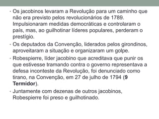 • Os jacobinos levaram a Revolução para um caminho que
não era previsto pelos revolucionários de 1789.
Impulsionaram medidas democráticas e controlaram o
país, mas, ao guilhotinar líderes populares, perderam o
prestígio.
• Os deputados da Convenção, liderados pelos girondinos,
aproveitaram a situação e organizaram um golpe.
• Robespierre, líder jacobino que acreditava que punir os
que estivesse tramando contra o governo representava a
defesa inconteste da Revolução, foi denunciado como
tirano, na Convenção, em 27 de julho de 1794 (9
Termidor).
• Juntamente com dezenas de outros jacobinos,
Robespierre foi preso e guilhotinado.
 