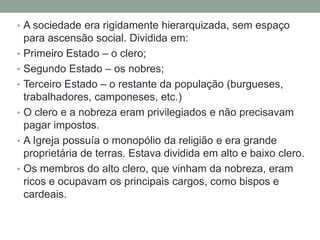 • A sociedade era rigidamente hierarquizada, sem espaço
para ascensão social. Dividida em:
• Primeiro Estado – o clero;
• Segundo Estado – os nobres;
• Terceiro Estado – o restante da população (burgueses,
trabalhadores, camponeses, etc.)
• O clero e a nobreza eram privilegiados e não precisavam
pagar impostos.
• A Igreja possuía o monopólio da religião e era grande
proprietária de terras. Estava dividida em alto e baixo clero.
• Os membros do alto clero, que vinham da nobreza, eram
ricos e ocupavam os principais cargos, como bispos e
cardeais.
 