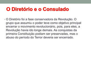 • O Diretório foi a fase conservadora da Revolução. O
grupo que assumiu o poder teve como objetivo principal
encerrar o movimento revolucionário, pois, para eles, a
Revolução havia ido longe demais. As conquistas da
primeira Constituição podiam ser preservadas, mas o
abuso do período do Terror deveria ser encerrado.
 