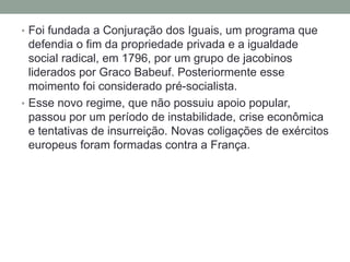 • Foi fundada a Conjuração dos Iguais, um programa que
defendia o fim da propriedade privada e a igualdade
social radical, em 1796, por um grupo de jacobinos
liderados por Graco Babeuf. Posteriormente esse
moimento foi considerado pré-socialista.
• Esse novo regime, que não possuiu apoio popular,
passou por um período de instabilidade, crise econômica
e tentativas de insurreição. Novas coligações de exércitos
europeus foram formadas contra a França.
 