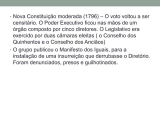 • Nova Constituição moderada (1796) – O voto voltou a ser
censitário. O Poder Executivo ficou nas mãos de um
órgão composto por cinco diretores. O Legislativo era
exercido por duas câmaras eleitas ( o Conselho dos
Quinhentos e o Conselho dos Anciãos)
• O grupo publicou o Manifesto dos Iguais, para a
instalação de uma insurreição que derrubasse o Diretório.
Foram denunciados, presos e guilhotinados.
 