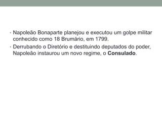 • Napoleão Bonaparte planejou e executou um golpe militar
conhecido como 18 Brumário, em 1799.
• Derrubando o Diretório e destituindo deputados do poder,
Napoleão instaurou um novo regime, o Consulado.
 