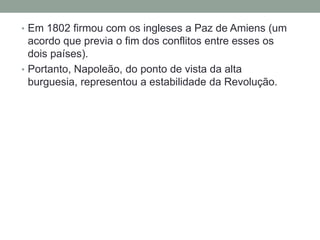 • Em 1802 firmou com os ingleses a Paz de Amiens (um
acordo que previa o fim dos conflitos entre esses os
dois países).
• Portanto, Napoleão, do ponto de vista da alta
burguesia, representou a estabilidade da Revolução.
 