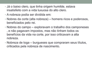 • Já o baixo clero, que tinha origem humilde, estava
insatisfeito com a vida luxuosa do alto clero.
• A nobreza podia ser dividida em:
• Nobres da corte (alta nobreza) – homens ricos e poderosos,
beneficiados pelo rei.
• Nobres do campo – exploravam o trabalho dos camponeses
, e não pagavam impostos, mas não tinham todos os
benefícios da vida na corte, por isso criticavam a alta
nobreza.
• Nobreza de toga – burgueses que compraram seus títulos,
criticados pela nobreza de nascimento.
 