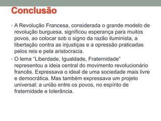• A Revolução Francesa, considerada o grande modelo de
revolução burguesa, significou esperança para muitos
povos, ao colocar sob o signo da razão iluminista, a
libertação contra as injustiças e a opressão praticadas
pelos reis e pela aristocracia.
• O lema “Liberdade, Igualdade, Fraternidade”
representou a ideia central do movimento revolucionário
francês. Expressava o ideal de uma sociedade mais livre
e democrática. Mas também expressava um projeto
universal: a união entre os povos, no espírito de
fraternidade e tolerância.
 