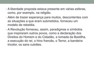 • A liberdade proposta estava presente em várias esferas,
como, por exemplo, na religião.
• Além de trazer esperança para muitos, descontentes com
as situações a que eram submetidos, forneceu um
modelo de rebeldia.
• A Revolução forneceu, assim, paradigmas e símbolos
que inspiraram outros povos, como a declaração dos
Direitos do Homem e do Cidadão, a tomada da Bastilha,
a execução do rei, o hino francês, o Terror, a bandeira
tricolor, os sans culottes.
 