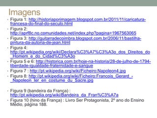 Imagens
• Figura 1: http://historiaporimagem.blogspot.com.br/2011/11/caricatura-
francesa-do-final-do-seculo.html
• Figura 2:
http://aprf8c.no.comunidades.net/index.php?pagina=1967563065
• Figura 3: http://guitarradecoimbra.blogspot.com.br/2006/11/bastilha-
pintura-da-autoria-de-jean.html
• Figura 4:
http://pt.wikipedia.org/wiki/Declara%C3%A7%C3%A3o_dos_Direitos_do
_Homem_e_do_Cidad%C3%A3o
• Figura 5 e 6: http://historica.com.br/hoje-na-historia/28-de-julho-de-1794-
liberdade-igualdade-fraternidade-e-sangue
• Figura 7 : http://pt.wikipedia.org/wiki/Ficheiro:Napoleon4.jpg
• Figura 8: http://pt.wikipedia.org/wiki/Ficheiro:Francois_Gerard_-
_Napoleon_Ier_en_costume_du_Sacre.jpg
• Figura 9 (bandeira da França) :
http://pt.wikipedia.org/wiki/Bandeira_da_Fran%C3%A7a
• Figura 10 (hino da França) : Livro Ser Protagonista, 2º ano do Ensino
Médio, página 188.
 
