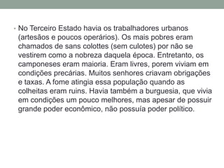• No Terceiro Estado havia os trabalhadores urbanos
(artesãos e poucos operários). Os mais pobres eram
chamados de sans colottes (sem culotes) por não se
vestirem como a nobreza daquela época. Entretanto, os
camponeses eram maioria. Eram livres, porem viviam em
condições precárias. Muitos senhores criavam obrigações
e taxas. A fome atingia essa população quando as
colheitas eram ruins. Havia também a burguesia, que vivia
em condições um pouco melhores, mas apesar de possuir
grande poder econômico, não possuía poder político.
 