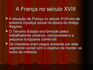 A França no século XVIIIA França no século XVIII
 A situação da França no século XVIII era deA situação da França no século XVIII era de
extrema injustiça social na época do Antigoextrema injustiça social na época do Antigo
Regime.Regime.
 O Terceiro Estado era formado pelosO Terceiro Estado era formado pelos
trabalhadores urbanos, camponeses e atrabalhadores urbanos, camponeses e a
pequena burguesia comercial.pequena burguesia comercial.
 Os impostos eram pagos somente por esteOs impostos eram pagos somente por este
segmento social com o objetivo de manter ossegmento social com o objetivo de manter os
luxos da nobreza.luxos da nobreza.
 