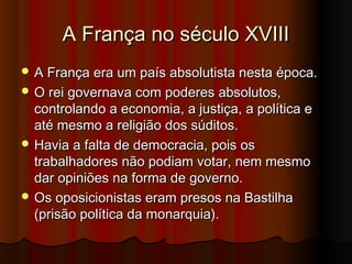 A França no século XVIIIA França no século XVIII
 A França era um país absolutista nesta época.A França era um país absolutista nesta época.
 O rei governava com poderes absolutos,O rei governava com poderes absolutos,
controlando a economia, a justiça, a política econtrolando a economia, a justiça, a política e
até mesmo a religião dos súditos.até mesmo a religião dos súditos.
 Havia a falta de democracia, pois osHavia a falta de democracia, pois os
trabalhadores não podiam votar, nem mesmotrabalhadores não podiam votar, nem mesmo
dar opiniões na forma de governo.dar opiniões na forma de governo.
 Os oposicionistas eram presos na BastilhaOs oposicionistas eram presos na Bastilha
(prisão política da monarquia).(prisão política da monarquia).
 