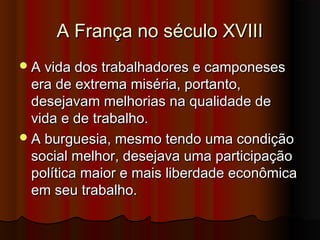 A França no século XVIIIA França no século XVIII
A vida dos trabalhadores e camponesesA vida dos trabalhadores e camponeses
era de extrema miséria, portanto,era de extrema miséria, portanto,
desejavam melhorias na qualidade dedesejavam melhorias na qualidade de
vida e de trabalho.vida e de trabalho.
A burguesia, mesmo tendo uma condiçãoA burguesia, mesmo tendo uma condição
social melhor, desejava uma participaçãosocial melhor, desejava uma participação
política maior e mais liberdade econômicapolítica maior e mais liberdade econômica
em seu trabalho.em seu trabalho.
 