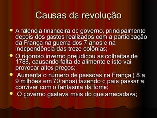 Causas da revoluçãoCausas da revolução
 A falência financeira do governo, principalmenteA falência financeira do governo, principalmente
depois dos gastos realizados com a participaçãodepois dos gastos realizados com a participação
da França na guerra dos 7 anos e nada França na guerra dos 7 anos e na
independência das treze colônias;independência das treze colônias;
 O rigoroso inverno prejudicou as colheitas deO rigoroso inverno prejudicou as colheitas de
1788, causando falta de alimento e isto vai1788, causando falta de alimento e isto vai
provocar altos preços;provocar altos preços;
 Aumenta o número de pessoas na França ( 8 aAumenta o número de pessoas na França ( 8 a
9 milhões em 70 anos) fazendo o país passar a9 milhões em 70 anos) fazendo o país passar a
conviver com o fantasma da fome;conviver com o fantasma da fome;
 O governo gastava mais do que arrecadava;O governo gastava mais do que arrecadava;
 