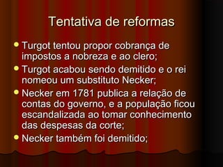 Tentativa de reformasTentativa de reformas
Turgot tentou propor cobrança deTurgot tentou propor cobrança de
impostos a nobreza e ao clero;impostos a nobreza e ao clero;
Turgot acabou sendo demitido e o reiTurgot acabou sendo demitido e o rei
nomeou um substituto Necker;nomeou um substituto Necker;
Necker em 1781 publica a relação deNecker em 1781 publica a relação de
contas do governo, e a população ficoucontas do governo, e a população ficou
escandalizada ao tomar conhecimentoescandalizada ao tomar conhecimento
das despesas da corte;das despesas da corte;
Necker também foi demitido;Necker também foi demitido;
 