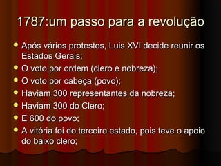 1787:um passo para a revolução1787:um passo para a revolução
 Após vários protestos, Luis XVI decide reunir osApós vários protestos, Luis XVI decide reunir os
Estados Gerais;Estados Gerais;
 O voto por ordem (clero e nobreza);O voto por ordem (clero e nobreza);
 O voto por cabeça (povo);O voto por cabeça (povo);
 Haviam 300 representantes da nobreza;Haviam 300 representantes da nobreza;
 Haviam 300 do Clero;Haviam 300 do Clero;
 E 600 do povo;E 600 do povo;
 A vitória foi do terceiro estado, pois teve o apoioA vitória foi do terceiro estado, pois teve o apoio
do baixo clero;do baixo clero;
 