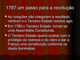 1787:um passo para a revolução1787:um passo para a revolução
As votações não chegaram a resultadoAs votações não chegaram a resultado
nenhum e o Terceiro Estado resolve agir;nenhum e o Terceiro Estado resolve agir;
Em 1789 o Terceiro Estado tornar-seEm 1789 o Terceiro Estado tornar-se
uma Assembléia Constituinte.uma Assembléia Constituinte.
O Terceiro Estado queria acabar com oO Terceiro Estado queria acabar com o
privilégio da nobreza e do clero e dar aprivilégio da nobreza e do clero e dar a
França uma constituição conforme osFrança uma constituição conforme os
ideais iluministas;ideais iluministas;
 