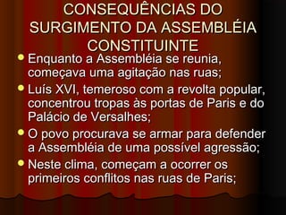CONSEQUÊNCIAS DOCONSEQUÊNCIAS DO
SURGIMENTO DA ASSEMBLÉIASURGIMENTO DA ASSEMBLÉIA
CONSTITUINTECONSTITUINTE
Enquanto a Assembléia se reunia,Enquanto a Assembléia se reunia,
começava uma agitação nas ruas;começava uma agitação nas ruas;
Luís XVI, temeroso com a revolta popular,Luís XVI, temeroso com a revolta popular,
concentrou tropas às portas de Paris e doconcentrou tropas às portas de Paris e do
Palácio de Versalhes;Palácio de Versalhes;
O povo procurava se armar para defenderO povo procurava se armar para defender
a Assembléia de uma possível agressão;a Assembléia de uma possível agressão;
Neste clima, começam a ocorrer osNeste clima, começam a ocorrer os
primeiros conflitos nas ruas de Paris;primeiros conflitos nas ruas de Paris;
 
