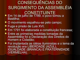 CONSEQUÊNCIAS DOCONSEQUÊNCIAS DO
SURGIMENTO DA ASSEMBLÉIASURGIMENTO DA ASSEMBLÉIA
CONSTITUINTECONSTITUINTE Em 14 de julho de 1789, o povo tomou aEm 14 de julho de 1789, o povo tomou a
Bastilha;Bastilha;
 O movimento espalhou-se pelo campo;O movimento espalhou-se pelo campo;
 Fuga e prisão de Luis XVI;Fuga e prisão de Luis XVI;
 Em 1791 foi elaborada a constituição francesa;Em 1791 foi elaborada a constituição francesa;
 Entre as primeiras medidas tomadas daEntre as primeiras medidas tomadas da
Assembléia foi a Declaração dos Direitos doAssembléia foi a Declaração dos Direitos do
Homem e Cidadão;Homem e Cidadão;
 Foi implantada as idéias iluministas e o lema daFoi implantada as idéias iluministas e o lema da
revolução era LIBERDADE (AZUL),revolução era LIBERDADE (AZUL),
IGUALDADE (BRANCA) E FRATERNIDADEIGUALDADE (BRANCA) E FRATERNIDADE
(VERMELHA).(VERMELHA).
 