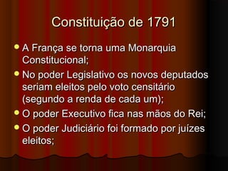 Constituição de 1791Constituição de 1791
A França se torna uma MonarquiaA França se torna uma Monarquia
Constitucional;Constitucional;
No poder Legislativo os novos deputadosNo poder Legislativo os novos deputados
seriam eleitos pelo voto censitárioseriam eleitos pelo voto censitário
(segundo a renda de cada um);(segundo a renda de cada um);
O poder Executivo fica nas mãos do Rei;O poder Executivo fica nas mãos do Rei;
O poder Judiciário foi formado por juízesO poder Judiciário foi formado por juízes
eleitos;eleitos;
 
