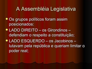 A Assembléia LegislativaA Assembléia Legislativa
Os grupos políticos foram assimOs grupos políticos foram assim
posicionados:posicionados:
LADO DIREITO – os Girondinos –LADO DIREITO – os Girondinos –
defendiam o respeito a constituição;defendiam o respeito a constituição;
LADO ESQUERDO – os Jacobinos –LADO ESQUERDO – os Jacobinos –
lutavam pela república e queriam limitar olutavam pela república e queriam limitar o
poder real;poder real;
 