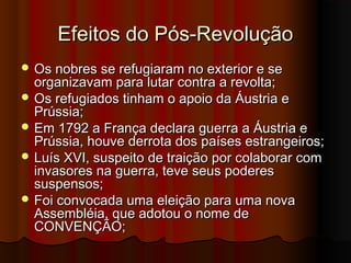 Efeitos do Pós-RevoluçãoEfeitos do Pós-Revolução
 Os nobres se refugiaram no exterior e seOs nobres se refugiaram no exterior e se
organizavam para lutar contra a revolta;organizavam para lutar contra a revolta;
 Os refugiados tinham o apoio da Áustria eOs refugiados tinham o apoio da Áustria e
Prússia;Prússia;
 Em 1792 a França declara guerra a Áustria eEm 1792 a França declara guerra a Áustria e
Prússia, houve derrota dos países estrangeiros;Prússia, houve derrota dos países estrangeiros;
 Luís XVI, suspeito de traição por colaborar comLuís XVI, suspeito de traição por colaborar com
invasores na guerra, teve seus poderesinvasores na guerra, teve seus poderes
suspensos;suspensos;
 Foi convocada uma eleição para uma novaFoi convocada uma eleição para uma nova
Assembléia, que adotou o nome deAssembléia, que adotou o nome de
CONVENÇÃO;CONVENÇÃO;
 