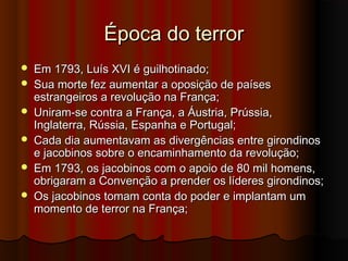 Época do terrorÉpoca do terror
 Em 1793, Luís XVI é guilhotinado;Em 1793, Luís XVI é guilhotinado;
 Sua morte fez aumentar a oposição de paísesSua morte fez aumentar a oposição de países
estrangeiros a revolução na França;estrangeiros a revolução na França;
 Uniram-se contra a França, a Áustria, Prússia,Uniram-se contra a França, a Áustria, Prússia,
Inglaterra, Rússia, Espanha e Portugal;Inglaterra, Rússia, Espanha e Portugal;
 Cada dia aumentavam as divergências entre girondinosCada dia aumentavam as divergências entre girondinos
e jacobinos sobre o encaminhamento da revolução;e jacobinos sobre o encaminhamento da revolução;
 Em 1793, os jacobinos com o apoio de 80 mil homens,Em 1793, os jacobinos com o apoio de 80 mil homens,
obrigaram a Convenção a prender os líderes girondinos;obrigaram a Convenção a prender os líderes girondinos;
 Os jacobinos tomam conta do poder e implantam umOs jacobinos tomam conta do poder e implantam um
momento de terror na França;momento de terror na França;
 