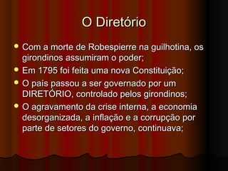 O DiretórioO Diretório
 Com a morte de Robespierre na guilhotina, osCom a morte de Robespierre na guilhotina, os
girondinos assumiram o poder;girondinos assumiram o poder;
 Em 1795 foi feita uma nova Constituição;Em 1795 foi feita uma nova Constituição;
 O país passou a ser governado por umO país passou a ser governado por um
DIRETÓRIO, controlado pelos girondinos;DIRETÓRIO, controlado pelos girondinos;
 O agravamento da crise interna, a economiaO agravamento da crise interna, a economia
desorganizada, a inflação e a corrupção pordesorganizada, a inflação e a corrupção por
parte de setores do governo, continuava;parte de setores do governo, continuava;
 
