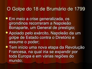 O Golpe do 18 de Brumário de 1799O Golpe do 18 de Brumário de 1799
Em meio a crise generalizada, osEm meio a crise generalizada, os
girondinos recorreram a Napoleãogirondinos recorreram a Napoleão
Bonaparte, um General de prestígio;Bonaparte, um General de prestígio;
Apoiado pelo exército, Napoleão da umApoiado pelo exército, Napoleão da um
golpe de Estado contra o Diretório egolpe de Estado contra o Diretório e
assume o poder;assume o poder;
Tem início uma nova etapa da RevoluçãoTem início uma nova etapa da Revolução
Francesa, na qual iria se expandir porFrancesa, na qual iria se expandir por
toda Europa e em várias regiões dotoda Europa e em várias regiões do
mundo;mundo;
 