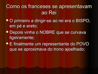 Como os franceses se apresentavamComo os franceses se apresentavam
ao Reiao Rei
O primeiro a dirigir-se ao rei era o BISPO,O primeiro a dirigir-se ao rei era o BISPO,
em pé e ereto;em pé e ereto;
Depois vinha o NOBRE que se curvavaDepois vinha o NOBRE que se curvava
ligeiramente;ligeiramente;
E finalmente um representante do POVOE finalmente um representante do POVO
que se aproximava do trono ajoelhado;que se aproximava do trono ajoelhado;
 