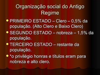 Organização social do AntigoOrganização social do Antigo
RegimeRegime
PRIMEIRO ESTADO – Clero – 0,5% daPRIMEIRO ESTADO – Clero – 0,5% da
população. (Alto Clero e Baixo Clero)população. (Alto Clero e Baixo Clero)
SEGUNDO ESTADO – nobreza – 1,5% daSEGUNDO ESTADO – nobreza – 1,5% da
população.população.
TERCEIRO ESTADO – restante daTERCEIRO ESTADO – restante da
população.população.
*o privilégio honras e títulos eram para*o privilégio honras e títulos eram para
nobreza e alto clero.nobreza e alto clero.
 