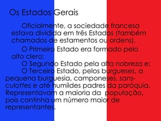 Os Estados Gerais
Oficialmente, a sociedade francesa
estava dividida em três Estados (também
chamados de estamentos ou ordens).
O Primeiro Estado era formado pelo
alto clero;
O Segundo Estado pela alta nobreza e;
O Terceiro Estado, pelos burgueses, a
pequena burguesia, camponeses, sans-
culottes e até humildes padres da paróquia.
Representavam a maioria da população,
pois continha um número maior de
representantes.
 