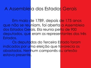A Assembleia dos Estados Gerais
Em maio de 1789, depois de 175 anos
que não se reuniam, foi aberta a Assembleia
dos Estados Gerais. Ela reunia perto de 900
deputados, que eram os representantes dos três
Estados.
Os deputados do Terceiro Estado foram
indicados por uma eleição que favorecia os
abastados. Nenhum camponês ou artesão
estava presente.
 